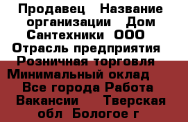 Продавец › Название организации ­ Дом Сантехники, ООО › Отрасль предприятия ­ Розничная торговля › Минимальный оклад ­ 1 - Все города Работа » Вакансии   . Тверская обл.,Бологое г.